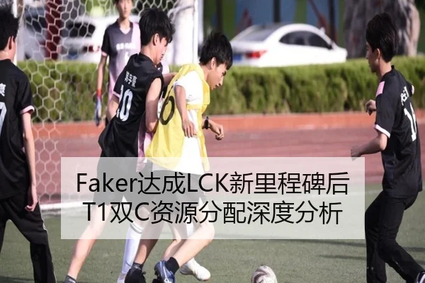Faker达成LCK新里程碑后T1双C资源分配深度分析